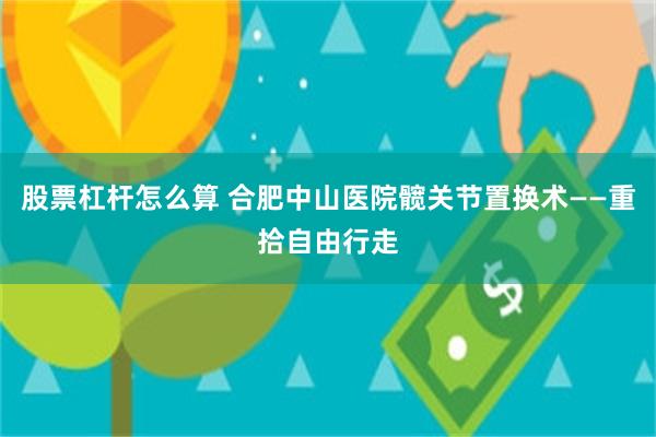 股票杠杆怎么算 合肥中山医院髋关节置换术——重拾自由行走