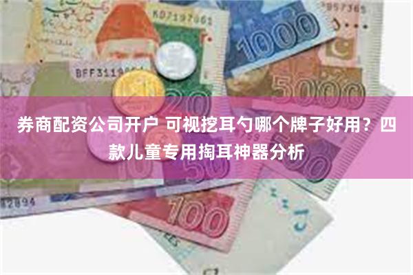 券商配资公司开户 可视挖耳勺哪个牌子好用？四款儿童专用掏耳神器分析