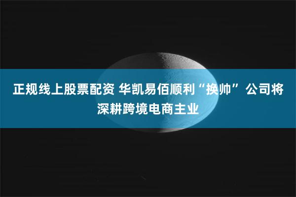 正规线上股票配资 华凯易佰顺利“换帅” 公司将深耕跨境电商主业