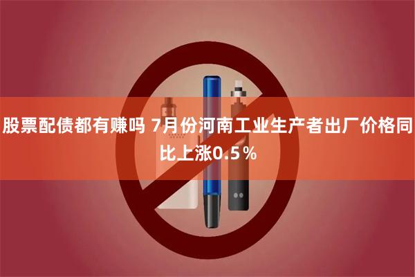 股票配债都有赚吗 7月份河南工业生产者出厂价格同比上涨0.5％