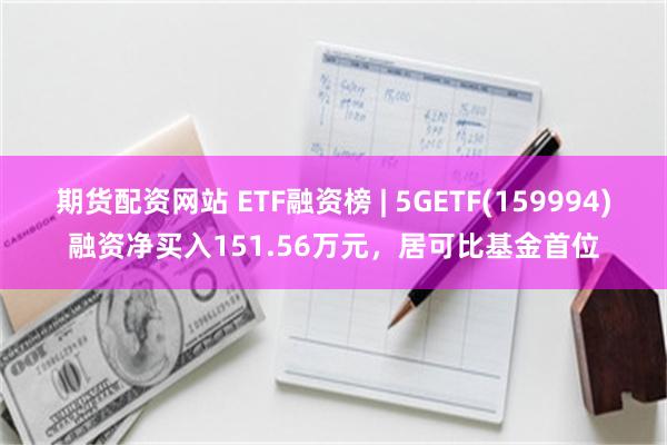 期货配资网站 ETF融资榜 | 5GETF(159994)融资净买入151.56万元，居可比基金首位