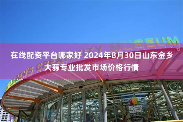 在线配资平台哪家好 2024年8月30日山东金乡大蒜专业批发市场价格行情