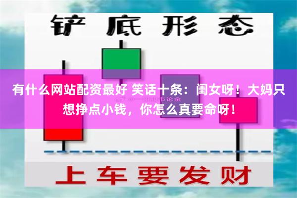 有什么网站配资最好 笑话十条：闺女呀！大妈只想挣点小钱，你怎么真要命呀！