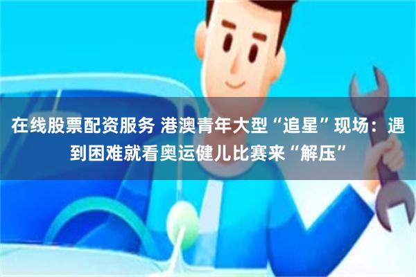 在线股票配资服务 港澳青年大型“追星”现场：遇到困难就看奥运健儿比赛来“解压”