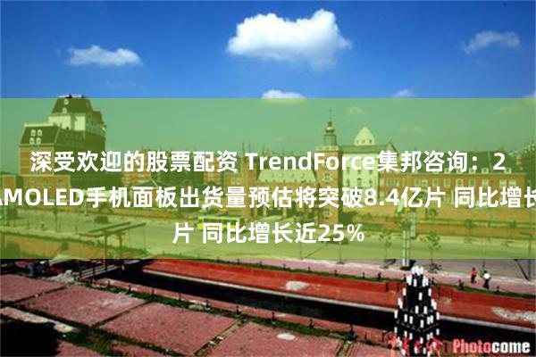 深受欢迎的股票配资 TrendForce集邦咨询：2024年AMOLED手机面板出货量预估将突破8.4亿片 同比增长近25%