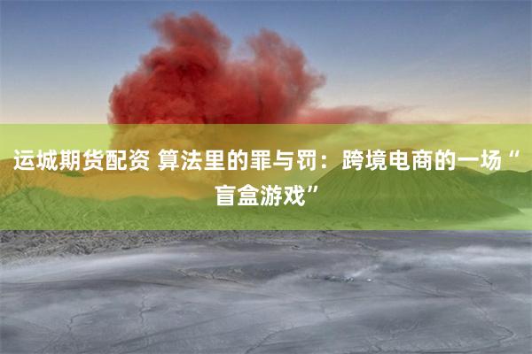 运城期货配资 算法里的罪与罚：跨境电商的一场“盲盒游戏”