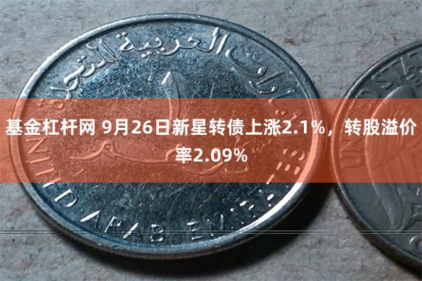 基金杠杆网 9月26日新星转债上涨2.1%，转股溢价率2.09%