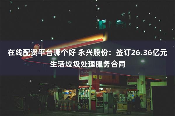 在线配资平台哪个好 永兴股份：签订26.36亿元生活垃圾处理服务合同