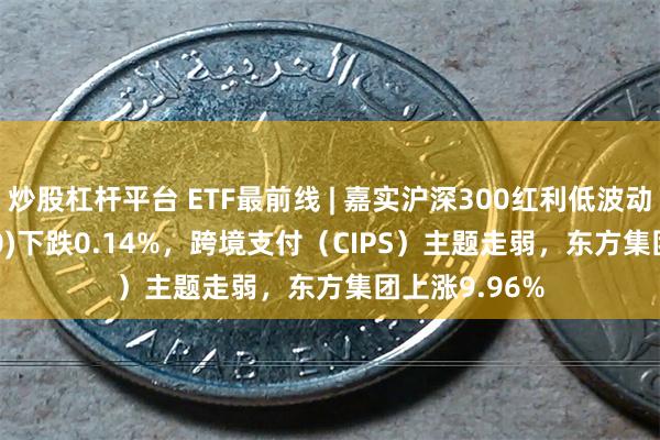 炒股杠杆平台 ETF最前线 | 嘉实沪深300红利低波动ETF(515300)下跌0.14%，跨境支付（CIPS）主题走弱，东方集团上涨9.96%