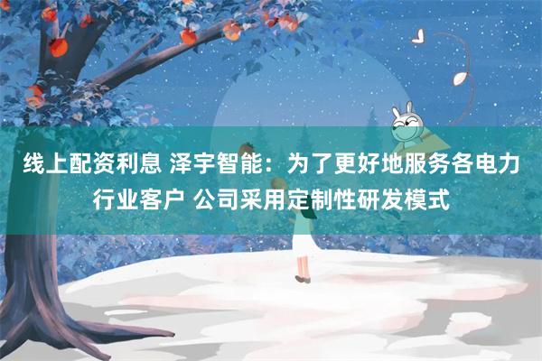 线上配资利息 泽宇智能：为了更好地服务各电力行业客户 公司采用定制性研发模式