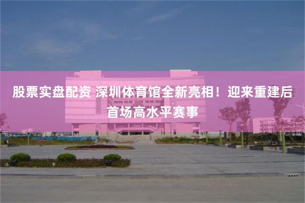 股票实盘配资 深圳体育馆全新亮相！迎来重建后首场高水平赛事