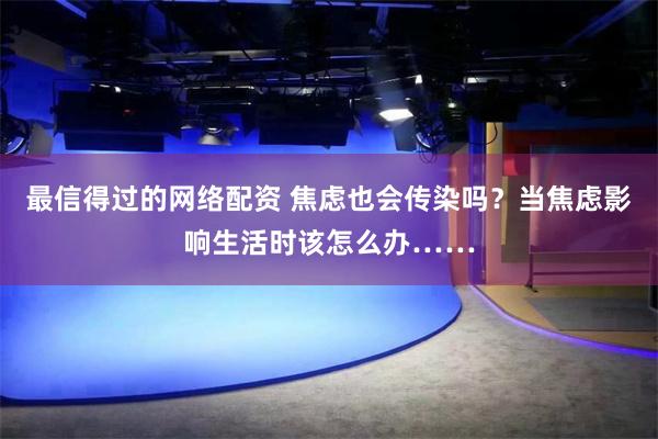 最信得过的网络配资 焦虑也会传染吗？当焦虑影响生活时该怎么办……