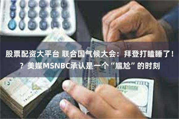 股票配资大平台 联合国气候大会：拜登打瞌睡了！？美媒MSNBC承认是一个“尴尬”的时刻