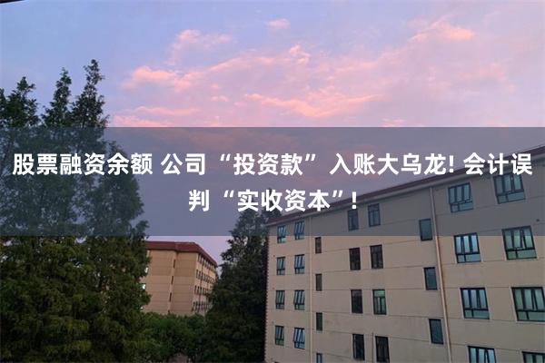 股票融资余额 公司 “投资款” 入账大乌龙! 会计误判 “实收资本”!