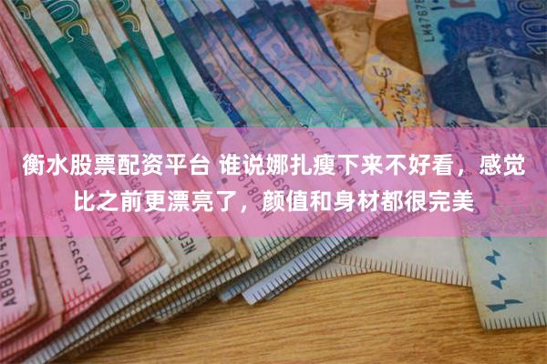 衡水股票配资平台 谁说娜扎瘦下来不好看，感觉比之前更漂亮了，颜值和身材都很完美