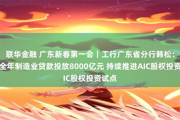 联华金融 广东新春第一会｜工行广东省分行韩松：确保全年制造业贷款投放8000亿元 持续推进AIC股权投资试点