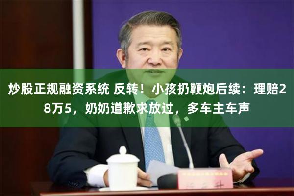 炒股正规融资系统 反转！小孩扔鞭炮后续：理赔28万5，奶奶道歉求放过，多车主车声