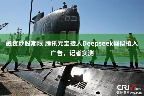 融资炒股期限 腾讯元宝接入Deepseek疑似植入广告，记者实测