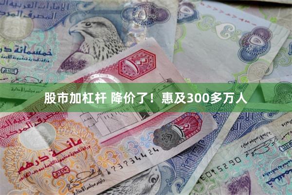 股市加杠杆 降价了！惠及300多万人