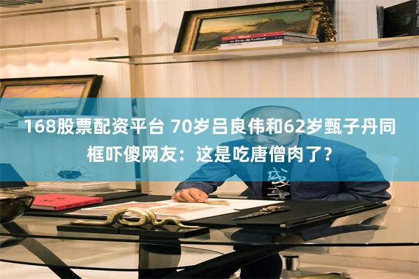 168股票配资平台 70岁吕良伟和62岁甄子丹同框吓傻网友：这是吃唐僧肉了？