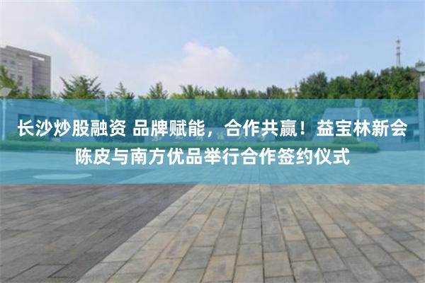 长沙炒股融资 品牌赋能，合作共赢！益宝林新会陈皮与南方优品举行合作签约仪式