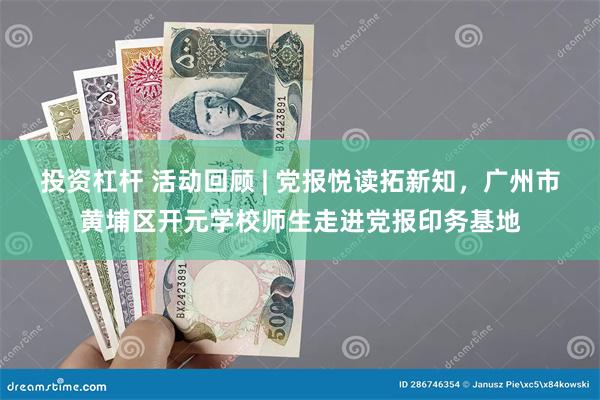 投资杠杆 活动回顾 | 党报悦读拓新知，广州市黄埔区开元学校师生走进党报印务基地